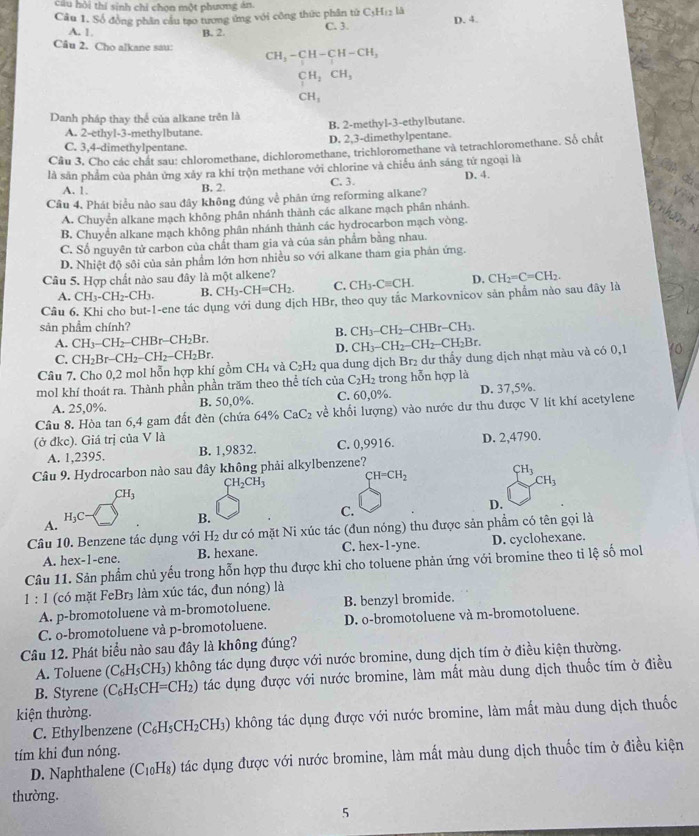 câu hội thí sinh chỉ chọn một phương án
Cầu 1. Số đồng phân cầu tạo tương ứng với công thức phân từ C;Hr2 là C. 3. D. 4.
A. 1 B. 2.
Câu 2. Cho alkane sau: CH_3-CH-CH-CH_3
CH_2CH_3
CH_3
Danh pháp thay thể của alkane trên là
A. 2-ethyl-3-methylbutane. B. 2-methyl-3-ethylbutane.
C. 3,4-dimethylpentane. D. 2,3-dimethylpentane.
Cầu 3, Cho các chất sau: chloromethane, dichloromethane, trichloromethane và tetrachloromethane. Số chất
là sản phẩm của phân ứng xảy ra khi trộn methane với chlorine và chiếu ánh sáng tứ ngoại là
A. 1. B. 2 C. 3. D. 4.
Câu 4. Phát biểu nào sau đây không đúng về phân ứng reforming alkane?
A. Chuyển alkane mạch không phân nhánh thành các alkane mạch phân nhánh.
B. Chuyển alkane mạch không phân nhánh thành các hydrocarbon mạch vòng.
C. Số nguyên tử carbon của chất tham gia và của sản phẩm bằng nhau.
D. Nhiệt độ sôi của sản phẩm lớn hơn nhiều so với alkane tham gia phản ứng.
Câu 5. Hợp chất nào sau đây là một alkene?
A. CH_3-CH_2-CH_3. B. CH_3-CH=CH_2. C. CH_3· Cequiv CH. D. CH_2=C=CH_2.
Câu -ene tác dụng với dung dịch HBr, theo quy tắc Markovnicov sản phẩm nào sau đây là
sản phẩm chính?
B. CH_3-CH_2-CHBr-CH_3.
A. CH_3-CH_2-CHBr-CH_2Br. CH_3-CH_2-CH_2-CH_2Br.
D.
C. CH_2Br-CH_2-CH_2-CH_2Br.
Câu 7. Cho 0,2 mol hỗn hợp khí gồm CH_4 và C_2H l2 qua dung dịch Br₂ dư thấy dung dịch nhạt màu và có 0,1 10
mol khí thoát ra. Thành phần phần trăm theo thể tích của C_2H_2 trong hỗn hợp là
A. 25,0%. B. 50,0%. C. 60,0%. D. 37,5%.
Câu 8. Hòa tan 6,4 gam đất đèn (chứa 64% CaC_2 về khối lượng) vào nước dư thu được V lít khí acetylene
(ở đkc). Giá trị của V là D. 2,4790.
A. 1,2395. B. 1,9832. C. 0,9916.
Câu 9. Hydrocarbon nào sau đây không phải alkylbenzene?
CH_2CH_3 CH=CH_2
CH_3
CH_3
CH_3
H_3C
A.
B.
C.
D.
Câu 10. Benzene tác dụng với H₂ dư có mặt Ni xúc tác (đun nóng) thu được sản phẩm có tên gọi là
A. hex-1-ene. B. hexane. C. hex-1-yne. D. cyclohexane.
Câu 11. Sản phẩm chủ yếu trong hỗn hợp thu được khi cho toluene phản ứng với bromine theo ti lệ số mol
1 : 1 (có mặt FeBr3 làm xúc tác, đun nóng) là
A. p-bromotoluene và m-bromotoluene. B. benzyl bromide.
C. o-bromotoluene và p-bromotoluene. D. o-bromotoluene và m-bromotoluene.
Câu 12. Phát biểu nào sau đây là không đúng?
A. Toluene (C_6H_5CH_3) () không tác dụng được với nước bromine, dung dịch tím ở điều kiện thường.
B. Styrene (C_6H_5CH=CH_2) tác dụng được với nước bromine, làm mất màu dung dịch thuốc tím ở điều
kiện thường.
C. Ethylbenzene (C₆H₅C H_2 (CH₃) không tác dụng được với nước bromine, làm mất màu dung dịch thuốc
tím khi đun nóng.
D. Naphthalene (C₁₀H₈) tác dụng được với nước bromine, làm mất màu dung dịch thuốc tím ở điều kiện
thường.
5