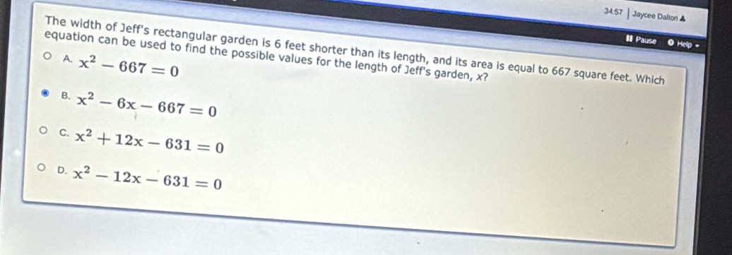 34:57 | Jaycee Dalton ▲
II Pause Help -
The width of Jeff's rectangular garden is 6 feet shorter than its length, and its area is equal to 667 square feet. Which
equation can be used to find the possible values for the length of Jeff's garden, x?
A. x^2-667=0
B. x^2-6x-667=0
C. x^2+12x-631=0
D. x^2-12x-631=0