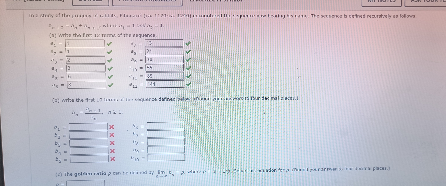 In a study of the progeny of rabbits, Fibonacci (ca. 1170-ca. 1240) encountered the sequence now bearing his name. The sequence is defined recursively as follows.
a_n+2=a_n+a_n+1, where a_1=1 and a_2=1. 
(a) Write the first 12 terms of the sequence.
a_1=1 a_7=13
a_2= 1 a_8=21 111
a_3=2 a_9= 34
a_4= 3 a_10= 55
a_5= 5 _  a_11=89
a_6= 8 a_12=144
(b) Write the first 10 terms of the sequence defined below. (Round your answers to four decimal places.)
b_n=frac a_n+1a_n, n≥ 1.
b_1=□ X b_6=□
b_2=□ X b_7=□
b_3=□ X b_8=□
b_4=□ X b_9=□
b_5=□ X b_10=□
(c) The golden ratio ρ can be defined by limlimits _nto ∈fty b_n=rho where rho =1+1/rho. Solve this equation for ρ. (Round your answer to four decimal places.)
o=□