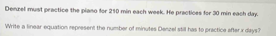 Denzel must practice the piano for 210 min each week. He practices for 30 min each day. 
Write a linear equation represent the number of minutes Denzel still has to practice after x days?