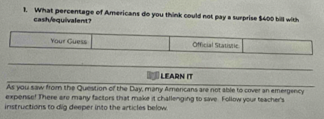 What percentage of Americans do you think could not pay a surprise $400 bill with 
cash/equivalent? 
Your Guess Official Statistic. 
LEARN IT 
As you saw from the Question of the Day, many Americans are not able to cover an emergency 
expense! There are many factors that make it challenging to save. Follow your teacher's 
instructions to dig deeper into the articles below.