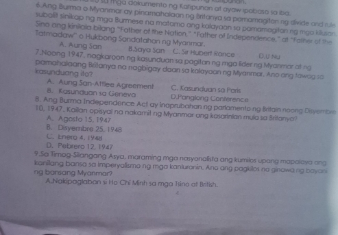 su Mga dokumento ng Katipunan at ayaw ipobaso sa iba mpanan.
6.Ang Burma o Myanmar ay pinamahalaan ng Britanya sa pamamagitan ng divide and rule
subalit sinikap ng mga Burmese na matamo ang kalayaan sa pamamagiton ng mgo kilusan.
Sino ang kinilala bilang “Father of the Nation,” “Father of Independence,” at “Father of the
Tatmadaw'' o Hukbong Sandatahan ng Myanmar.
A. Aung San B.Saya San C. Sir Hubert Rance D.U Nu
7.Noong 1947, nagkaroon ng kasunduan sa pagitan ng mga lider ng Myanmar at ng
pamahalaang Britanya na nagbigay daan sa kalayaan ng Myanmar. Ano ang fawag sa
kasunduang ito?
A. Aung San-Attlee Agreement C. Kasunduan sa Paris
8. Kasunduan sa Geneva D.Panglong Conterence
8. Ang Burma Independence Act ay inaprubahan ng parlamentoing Britain noong Disvembre
10, 1947, Kailan opisyal na nakamit ng Myanmar ang kasarinlan mula sa Britanya?
A. Agosto 15, 1947
B. Disyembre 25, 1948
C. Enero 4, 1948
D. Pebrero 12, 1947
9.Sa Timog-Silangang Asya, maraming mga nasyonalista ang kumilos upang mapalaya ang
kanilang bansa sa imperyallismo ng mga kanluranin. Ano ang pagkilos na ginawang bayani
ng bansang Myanmar?
A.Nakipaglaban si Ho Chi Minh sa mga Tsino at British.