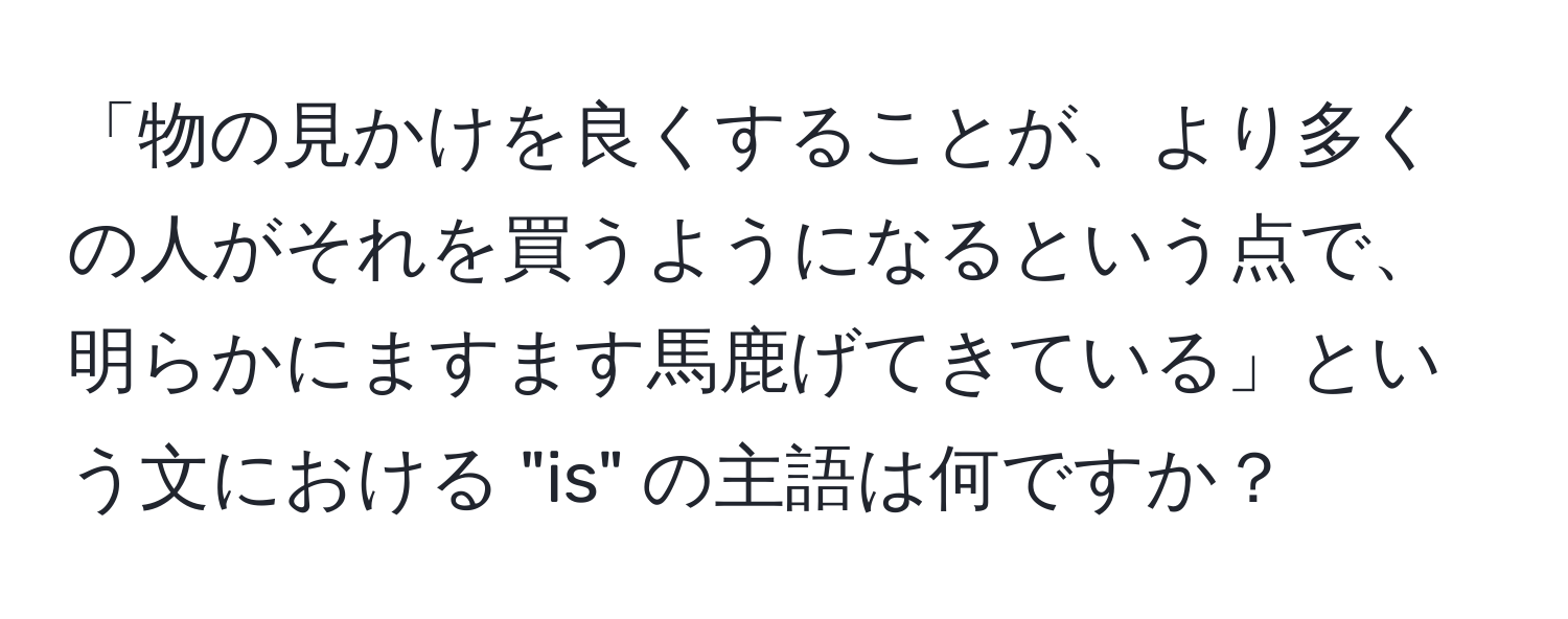 「物の見かけを良くすることが、より多くの人がそれを買うようになるという点で、明らかにますます馬鹿げてきている」という文における "is" の主語は何ですか？