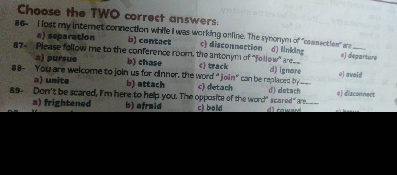 Choose the TWO correct answers:
86- I lost my internet connection while I was working online. The synonym of “connection” are_
a) separation b) contact c) disconnection d) linking e) departure
87- Please follow me to the conference room. the antonym of “follow” are.......
a) pursue b) chase c) track d) ignore e) avoid
88- You are welcome to join us for dinner. the word “ join” can be replaced by._ ....
a) unite b) attach c) detach d) detach e) disconnect
89- Don’t be scared, I'm here to help you. The opposite of the word” scared” are_
a) frightened b) afraid c) bold w r