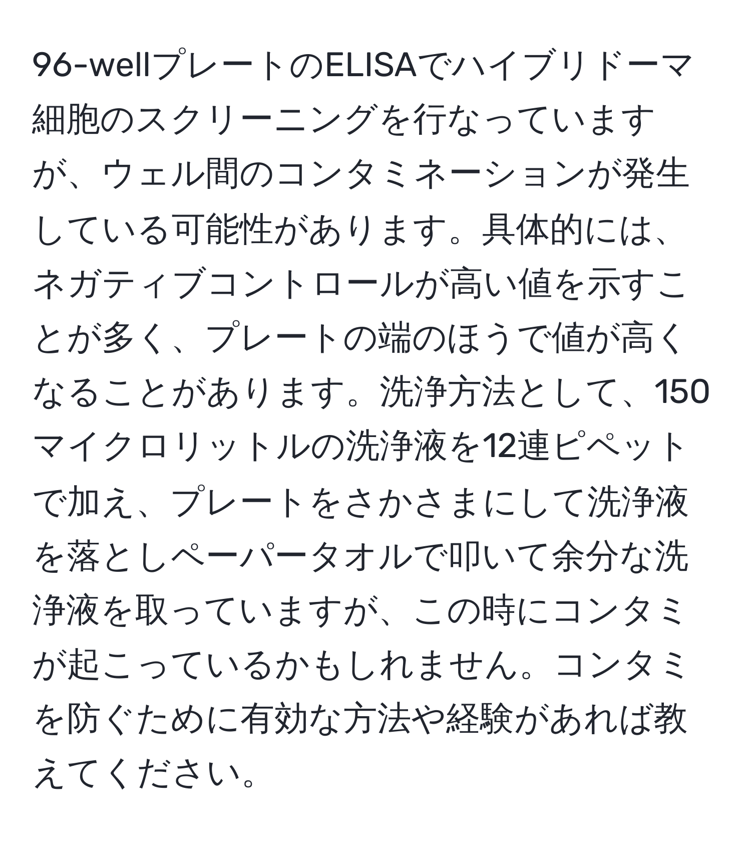 96-wellプレートのELISAでハイブリドーマ細胞のスクリーニングを行なっていますが、ウェル間のコンタミネーションが発生している可能性があります。具体的には、ネガティブコントロールが高い値を示すことが多く、プレートの端のほうで値が高くなることがあります。洗浄方法として、150マイクロリットルの洗浄液を12連ピペットで加え、プレートをさかさまにして洗浄液を落としペーパータオルで叩いて余分な洗浄液を取っていますが、この時にコンタミが起こっているかもしれません。コンタミを防ぐために有効な方法や経験があれば教えてください。