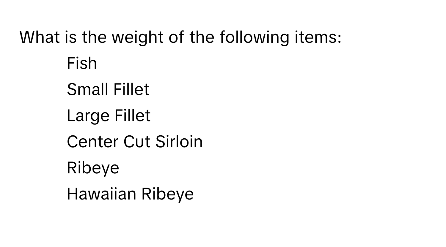 What is the weight of the following items: 
1. Fish
2. Small Fillet
3. Large Fillet
4. Center Cut Sirloin
5. Ribeye
6. Hawaiian Ribeye