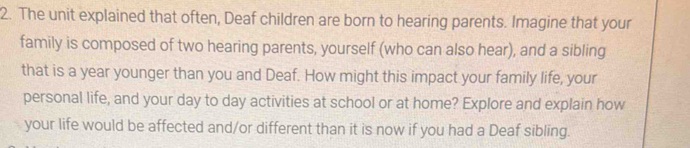 The unit explained that often, Deaf children are born to hearing parents. Imagine that your 
family is composed of two hearing parents, yourself (who can also hear), and a sibling 
that is a year younger than you and Deaf. How might this impact your family life, your 
personal life, and your day to day activities at school or at home? Explore and explain how 
your life would be affected and/or different than it is now if you had a Deaf sibling.