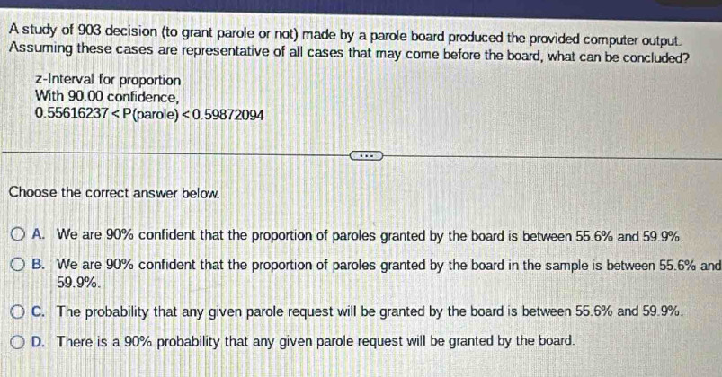 A study of 903 decision (to grant parole or not) made by a parole board produced the provided computer output.
Assuming these cases are representative of all cases that may come before the board, what can be concluded?
z -Interval for proportion
With 90.00 confidence,
0.55616237 (parole) <0.59872094
Choose the correct answer below.
A. We are 90% confident that the proportion of paroles granted by the board is between 55.6% and 59.9%.
B. We are 90% confident that the proportion of paroles granted by the board in the sample is between 55.6% and
59.9%.
C. The probability that any given parole request will be granted by the board is between 55.6% and 59.9%.
D. There is a 90% probability that any given parole request will be granted by the board.