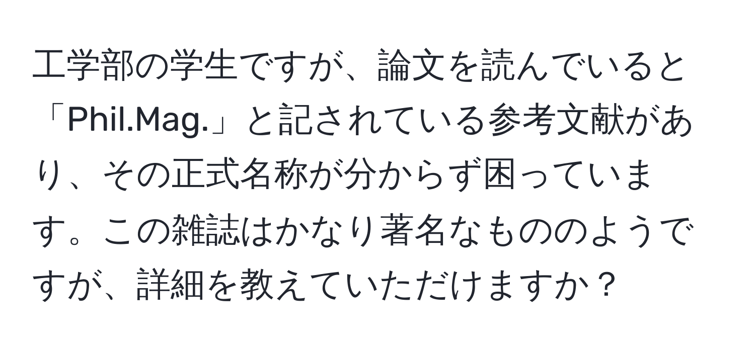 工学部の学生ですが、論文を読んでいると「Phil.Mag.」と記されている参考文献があり、その正式名称が分からず困っています。この雑誌はかなり著名なもののようですが、詳細を教えていただけますか？