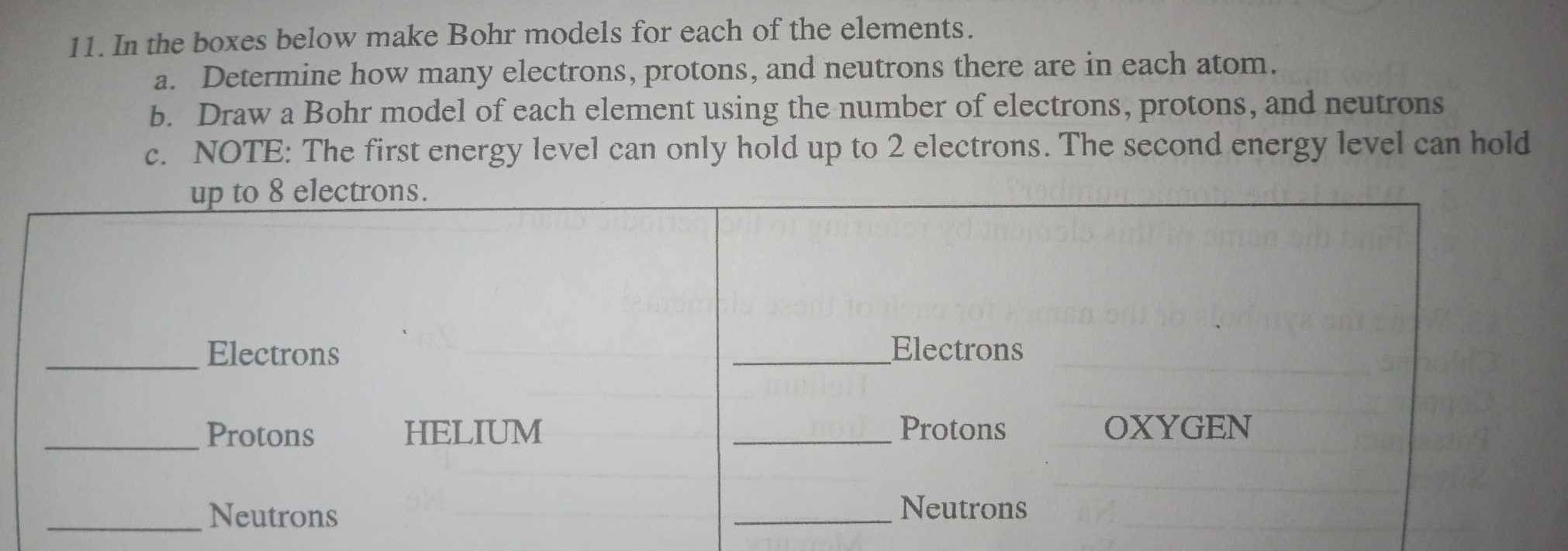 In the boxes below make Bohr models for each of the elements. 
a. Determine how many electrons, protons, and neutrons there are in each atom. 
b. Draw a Bohr model of each element using the number of electrons, protons, and neutrons 
c. NOTE: The first energy level can only hold up to 2 electrons. The second energy level can hold