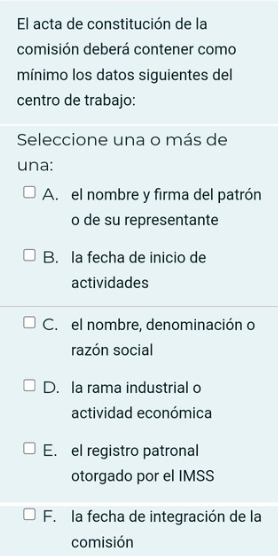 El acta de constitución de la
comisión deberá contener como
mínimo los datos siguientes del
centro de trabajo:
Seleccione una o más de
una:
A. el nombre y firma del patrón
o de su representante
B. la fecha de inicio de
actividades
C. el nombre, denominación o
razón social
D. la rama industrial o
actividad económica
E. el registro patronal
otorgado por el IMSS
F. la fecha de integración de la
comisión