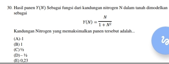 Hasil panen Y(N) Sebagai fungsi dari kandungan nitrogen N dalam tanah dimodelkan
sebagai
Y(N)= N/1+N^2 
Kandungan Nitrogen yang memaksimalkan panen tersebut adalah...
(A) -1
(B) 1
(C) ½
(D) - ½
(E) 0,23