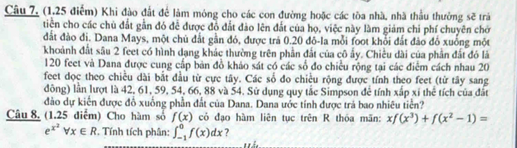 Câu 7, (1,25 điểm) Khi đào đất để làm móng cho các con đường hoặc các tòa nhà, nhà thầu thưởng sẽ trả 
tiền cho các chủ đất gần đó để được đồ đất đảo lên đất của họ, việc này làm giảm chi phí chuyên chở 
đất đào đi, Dana Mays, một chủ đất gần đó, được trả 0.20 đô-la mỗi foot khổi đất đào đồ xuống một 
khoảnh đất sâu 2 feet có hình dạng khác thường trên phần đất của cô ấy. Chiều dài của phần đất đó là
120 feet và Dana được cung cấp bản đồ khảo sát có các số đo chiều rộng tại các điểm cách nhau 20
feet dọc theo chiều dài bắt đầu từ cực tây. Các số đo chiều rộng được tính theo feet (từ tây sang 
đông) lần lượt là 42, 61, 59, 54, 66, 88 và 54. Sử dụng quy tắc Simpson để tính xấp xỉ thể tích của đất 
đảo dự kiến được đồ xuống phần đất của Dana. Dana ước tính được trả bao nhiêu tiền? 
Câu 8. (1.25 điểm) Cho hàm số f(x) có đạo hàm liên tục trên R thóa mãn: xf(x^3)+f(x^2-1)=
e^(x^2)forall x∈ R Tính tích phân: ∈t _(-1)^0f(x)dx ?