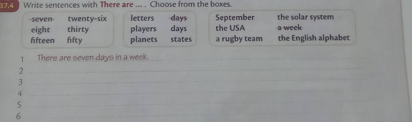 37.4 Write sentences with There are ... . Choose from the boxes. 
seven twenty-six letters days September the solar system 
eight thirty players days the USA a week
fifteen fifty planets states a rugby team the English alphabet 
1 There are seven days in a week._ 
2 
_ 
3 
_ 
4 
_ 
5 
_ 
6 
_