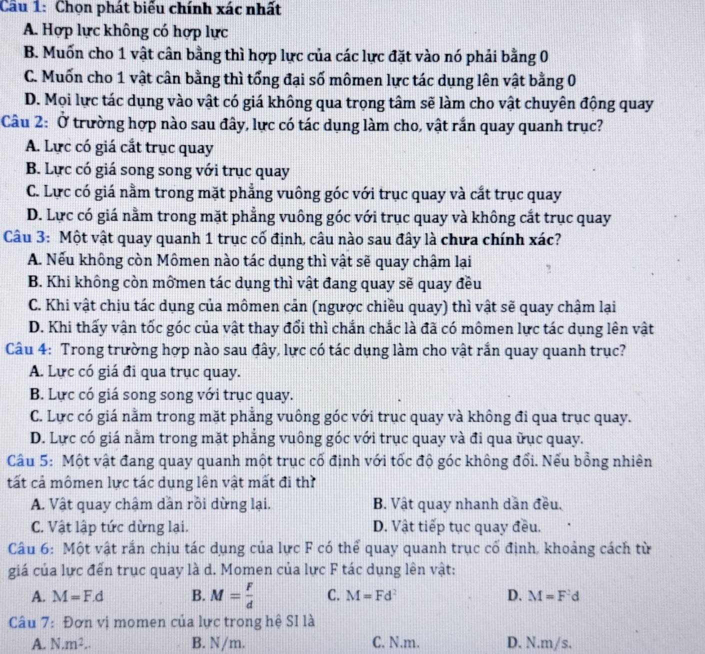 Chọn phát biểu chính xác nhất
A. Hợp lực không có hợp lực
B. Muốn cho 1 vật cân bằng thì hợp lực của các lực đặt vào nó phải bằng 0
C. Muốn cho 1 vật cân bằng thì tổng đại số mômen lực tác dụng lên vật bằng 0
D. Mọi lực tác dụng vào vật có giá không qua trọng tâm sẽ làm cho vật chuyên động quay
Câu 2: Ở trường hợp nào sau đây, lực có tác dụng làm cho, vật rắn quay quanh trục?
A. Lực có giá cắt trục quay
B. Lực có giá song song với trục quay
C. Lực có giá nằm trong mặt phẳng vuông góc với trục quay và cắt trục quay
D. Lực có giá nằm trong mặt phẳng vuông góc với trục quay và không cắt trục quay
Câu 3: Một vật quay quanh 1 trục cố định, câu nào sau đây là chưa chính xác?
A. Nếu không còn Mômen nào tác dụng thì vật sẽ quay chậm lại
B. Khi không còn mômen tác dụng thì vật đang quay sẽ quay đều
C. Khi vật chịu tác dụng của mômen cản (ngược chiều quay) thì vật sẽ quay chậm lại
D. Khi thấy vận tốc góc của vật thay đổi thì chắn chắc là đã có mômen lực tác dụng lên vật
Câu 4: Trong trường hợp nào sau đây, lực có tác dụng làm cho vật rắn quay quanh trục?
A. Lực có giá đi qua trục quay.
B. Lực có giá song song với trục quay.
C. Lực có giá nằm trong mặt phẳng vuông góc với trục quay và không đi qua trục quay.
D. Lực có giá nằm trong mặt phẳng vuông góc với trục quay và đi qua ữục quay.
Câu 5: Một vật đang quay quanh một trục cố định với tốc độ góc không đổi. Nếu bồng nhiên
tất cả mômen lực tác dụng lên vật mất đi thì
A. Vật quay chậm dần rồi dừng lại. B. Vật quay nhanh dẫn đều.
C. Vật lập tức dừng lai. D. Vật tiếp tục quay đều.
Câu 6: Một vật rắn chịu tác dụng của lực F có thể quay quanh trục cổ định, khoảng cách từ
giá của lực đến trục quay là d. Momen của lực F tác dụng lên vật:
A. M=F.d B. M= F/d  C. M=Fd^2 D. M=F^2d
Câu 7: Đơn vị momen của lực trong hệ SI là
A. N.m^2.. B. N/m. C. N.m. D. N.m/s.