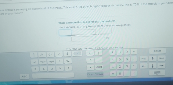ool district is surveying air quality in all of its schools. This month, 35 schools reported poor air quality. This is 70% of the schools in your disti 
are in your district? 
Write a proportion to represent the problem. 
I ise a variable, such asy to represent the unknown quantity.
 □ /□  = □ /100 
Enter the total number of schools in your district.
 x/y  sqrt(x) sqrt[3](x) x' $ χ ) 7 8 9 + Enter 
1* 1 log (x) log (x) π % ^ 4 5 6 Prev Next 
< S 2 > + × and 1 2 3 * ← 
ABC Choose Vanable = 0 /