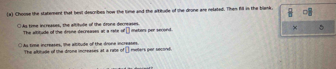 Choose the statement that best describes how the time and the altitude of the drone are related. Then fill in the blank.  □ /□   □  □ /□  
As time increases, the altitude of the drone decreases.
The altitude of the drone decreases at a rate of □ meters per second. × 5
As time increases, the altitude of the drone increases
The altitude of the drone increases at a rate of □ meters per second.