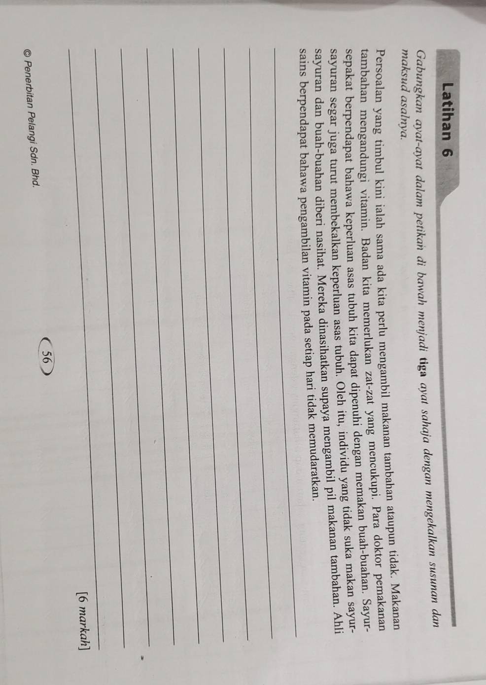 Latihan 6 
Gabungkan ayat-ayat dalam petikan di bawah menjadi tigs ayat sahaja dengan mengekalkan susunan dan 
maksud asalnya. 
Persoalan yang timbul kini ialah sama ada kita perlu mengambil makanan tambahan ataupun tidak. Makanan 
tambahan mengandungi vitamin. Badan kita memerlukan zat-zat yang mencukupi. Para doktor pemakanan 
sepakat berpendapat bahawa keperluan asas tubuh kita dapat dipenuhi dengan memakan buah-buahan. Sayur- 
sayuran segar juga turut membekalkan keperluan asas tubuh. Oleh itu, individu yang tidak suka makan sayur- 
sayuran dan buah-buahan diberi nasihat. Mereka dinasihatkan supaya mengambil pil makanan tambahan. Ahli 
_ 
sains berpendapat bahawa pengambilan vitamin pada setiap hari tidak memudaratkan. 
_ 
_ 
_ 
_ 
_ 
_ 
_ 
_ 
[6 markah] 
56 
a Penerbitan Pelangi Sdn. Bhd.