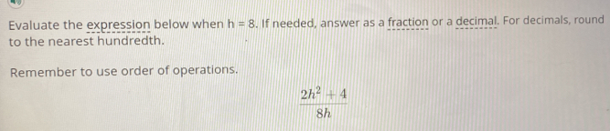 Evaluate the expression below when h=8. If needed, answer as a fraction or a decimal. For decimals, round
to the nearest hundredth.
Remember to use order of operations.
 (2h^2+4)/8h 