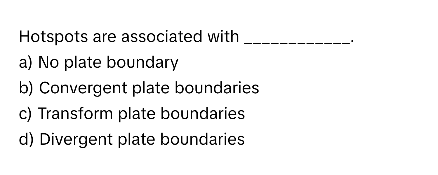 Hotspots are associated with ____________.

a) No plate boundary 
b) Convergent plate boundaries 
c) Transform plate boundaries 
d) Divergent plate boundaries