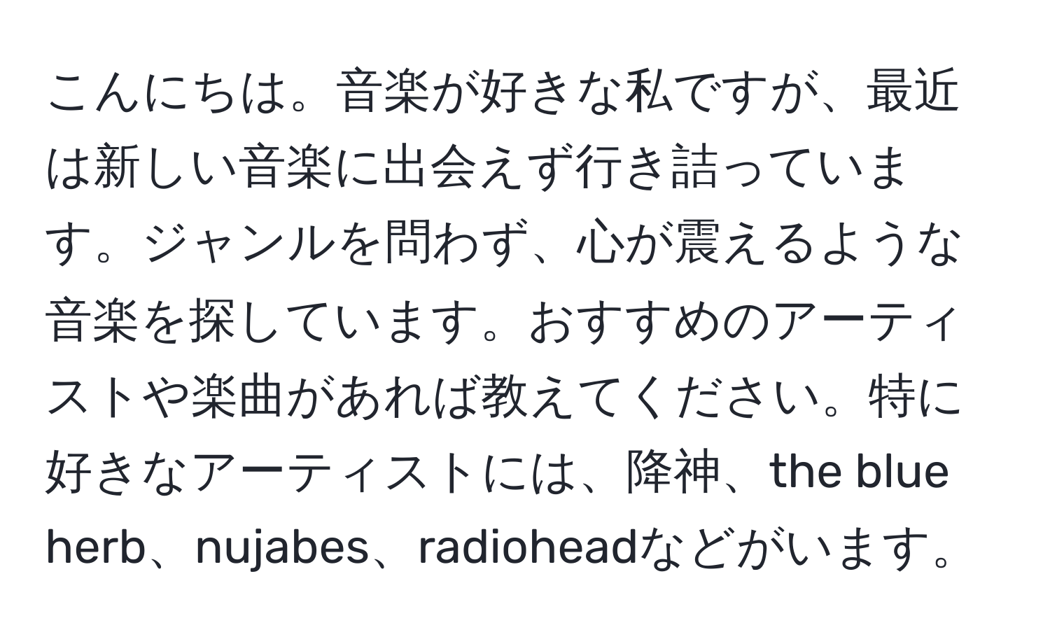 こんにちは。音楽が好きな私ですが、最近は新しい音楽に出会えず行き詰っています。ジャンルを問わず、心が震えるような音楽を探しています。おすすめのアーティストや楽曲があれば教えてください。特に好きなアーティストには、降神、the blue herb、nujabes、radioheadなどがいます。