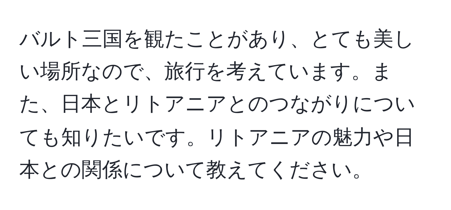 バルト三国を観たことがあり、とても美しい場所なので、旅行を考えています。また、日本とリトアニアとのつながりについても知りたいです。リトアニアの魅力や日本との関係について教えてください。