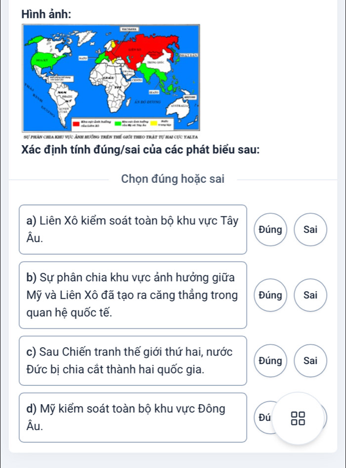 Hình ảnh:
Sự phản chia khu vực ảnh hưởng trên thế giới theo trật tự hai cực yalta
Xác định tính đúng/sai của các phát biểu sau:
Chọn đúng hoặc sai
a) Liên Xô kiểm soát toàn bộ khu vực Tây Đúng
Âu. Sai
b) Sự phân chia khu vực ảnh hưởng giữa
Mỹ và Liên Xô đã tạo ra căng thẳng trong Đúng Sai
quan hệ quốc tế.
c) Sau Chiến tranh thế giới thứ hai, nước Sai
Đúng
Đức bị chia cắt thành hai quốc gia.
d) Mỹ kiểm soát toàn bộ khu vực Đông Đú
Âu.