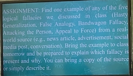 ASSIGNMENT: Find one example of any of the five 
logical fallacies we discussed in class (Hasty 
Generalization, False Analogy, Bandwagon Fallacy, 
Attacking the Person, Appeal to Force) from a real- 
world source (e.g., news article, advertisement, social 
media post, conversation). Bring the example to class 
tomorrow and be prepared to explain which fallacy is 
present and why. You can bring a copy of the source 
or simply describe it.