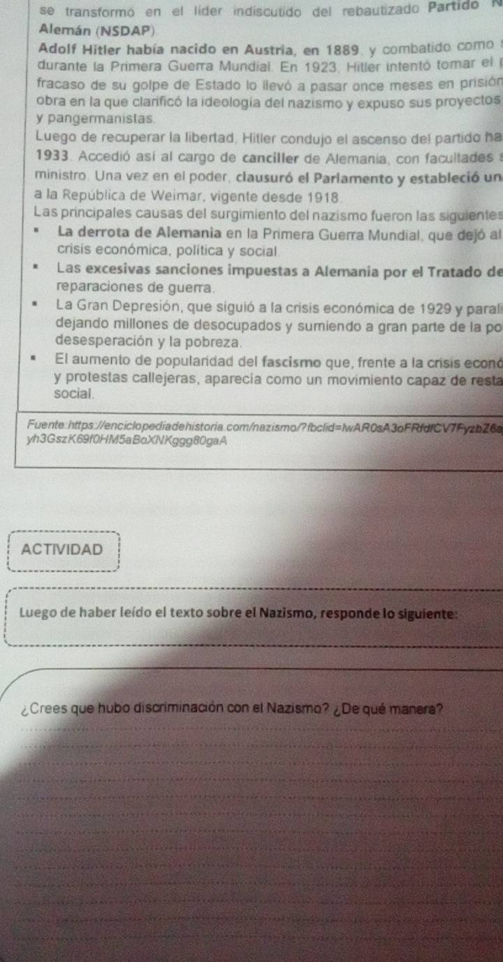 se transformó en el líder indiscutido del rebautizado Partido N
Alemán (NSDAP)
Adolf Hitler había nacido en Austria, en 1889. y combatido como 
durante la Primera Guerra Mundial. En 1923. Hitler intentó tomar el l
fracaso de su golpe de Estado lo ilevó a pasar once meses en prisión
obra en la que clanficó la ideología del nazismo y expuso sus proyectos
y pangermanistas.
Luego de recuperar la libertad, Hitler condujo el ascenso del partido ha
1933. Accedió así al cargo de canciller de Alemania, con facultades a
ministro. Una vez en el poder, clausuró el Parlamento y estableció un
a la República de Weimar, vigente desde 1918.
Las principales causas del surgimiento del nazismo fueron las siguientes
La derrota de Alemania en la Primera Guerra Mundial, que dejó al
crisis económica, política y social.
Las excesivas sanciones impuestas a Alemania por el Tratado de
reparaciones de guerra.
La Gran Depresión, que siguió a la crisis económica de 1929 y paral
dejando millones de desocupados y sumiendo a gran parte de la po
desesperación y la pobreza.
El aumento de populardad del fascismo que, frente a la crisis econó
y protestas callejeras, aparecía como un movimiento capaz de resta
social
Fuente:https://enciclopediadehistoria.com/nazismo/?fbclid=IwAR0sA3oFRfdfCV7FyzbZ6a
yh3GszK69f0HM5aBoXNKggg80gaA
ACTIVIDAD
Luego de haber leído el texto sobre el Nazismo, responde lo siguiente:
¿Crees que hubo discriminación con el Nazismo? ¿De qué manera?