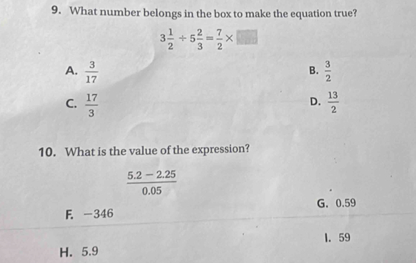 What number belongs in the box to make the equation true?
3 1/2 / 5 2/3 = 7/2 * □
A.  3/17   3/2 
B.
C.  17/3   13/2 
D.
10. What is the value of the expression?
 (5.2-2.25)/0.05 
G. 0.59
F. -346
1. 59
H. 5.9