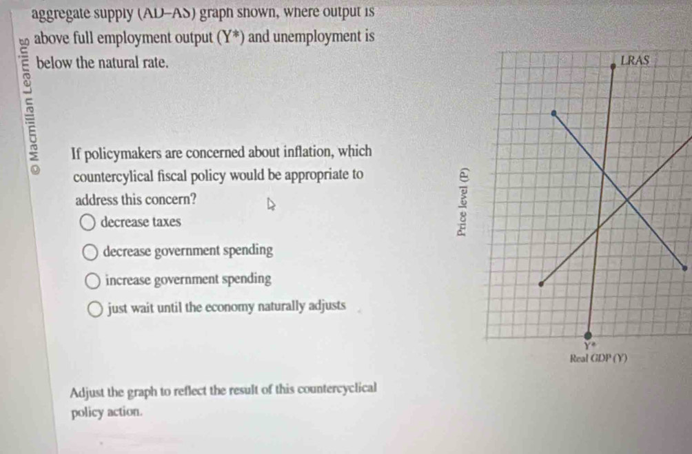 aggregate supply (AD-AS) graph shown, where output is
above full employment output ( Y^* ) and unemployment is
below the natural rate. 
If policymakers are concerned about inflation, which
countercylical fiscal policy would be appropriate to
address this concern?
decrease taxes
decrease government spending
increase government spending
just wait until the economy naturally adjusts
Adjust the graph to reflect the result of this countercyclical
policy action.