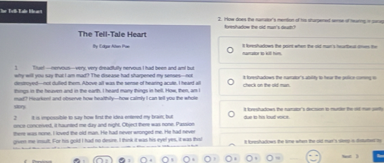 The Teßß-Kaße Heart 2. How does the namaton's mention of his shargened sense of hearting in parag
foreshadow the old man's death?
The Tell-Tale Heart
By: Edgar Allen Poe It foreshadows the point when the old man's hearbeat dres the
namator to kill him.
1 True!—nervous—very, very dreadfully nervous I had been and am! but
why willl you say that I am mad? The disease had sharpened my senses—not It foreshadows the marator's ability to hear the police coming to
destroyed—not dulled them. Above all was the sense of hearing acute. I heard all check on the old man.
things in the heaven and in the earth. I heard many things in hell. How, then, am I
mad? Hearken! and observe how healthily—how calmly I can tell you the whole
story It foreshadows the marrator 's decsion to murder the od man garth
2 it is impossible to say how first the idea entered my brain; but due to his loud voice.
once conceived, it haunted me day and night. Object there was rone. Passion
there was none. I loved the old man. He had never wronged me. He had never
given me insult. For his gold I had no desre. I think it was his eyel yes, it was this! It foreshadows the time when the old man 's sleeg is disturted t
)
]