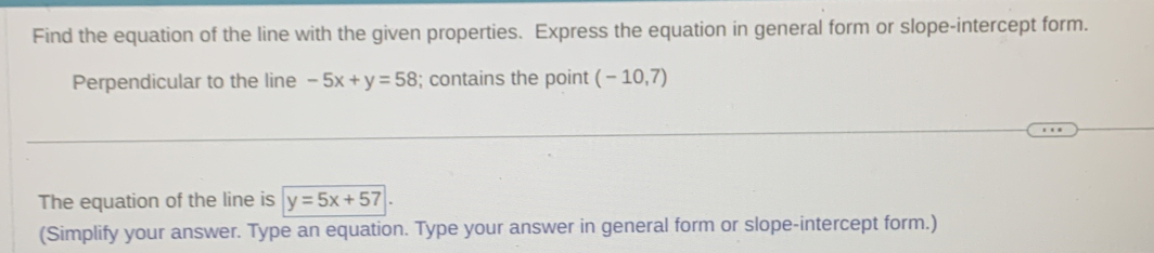 Find the equation of the line with the given properties. Express the equation in general form or slope-intercept form. 
Perpendicular to the line -5x+y=58; contains the point (-10,7)
The equation of the line is y=5x+57
(Simplify your answer. Type an equation. Type your answer in general form or slope-intercept form.)