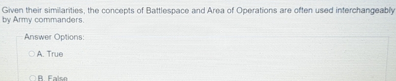 Given their similarities, the concepts of Battlespace and Area of Operations are often used interchangeably
by Army commanders.
Answer Options:
A. True
B False