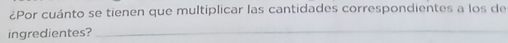 ¿Por cuánto se tienen que multiplicar las cantidades correspondientes a los de 
ingredientes?_