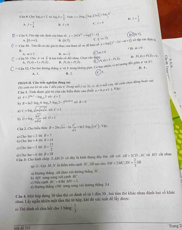 Cho log _3a=2 và log _2b= 1/2 . Tính I=2log _3[log _3(3a)]+log _ 1/4 b^2. D. I= 3/2 
A. I= 5/4  B. I=0 C. I=4
D.
- Câu 9. Tìm tập xác định của hàm số: y=2024^(sqrt(x))+log (7-x) [0;7).
A. [0;+∈fty ). B. (0;7). C. (-∈fty ;7).
* Câu 10. Tìm tất cả các giá trị thực của tham số m để hàm số y=log (x^2-2x-m+1) có tập xác định là
R . / D. m<0</tex>
A. m≤ 2 B. m>2 C m≥ 0
Câu 11. Cho A và 4 là hai biến cố đối nhau. Chọn câu đúng P(A)=1-P(overline A). D. P(A)+P(overline A)=0.
A. P(A)=1+P(overline A). B. P(A)=P(overline A). C
* Câu 12. Cho hai đường thẳng a và b trong không gian. Có bao nhiêu vị trí tương đổi giữa # và b2
D. 4 .
A. 1 . B. 2 .
C.)3.
PHÀN II. Câu trắc nghiệm đúng sai.
Thi sinh trả lời từ câu 1 đến câu 4. Trong mỗi ý a), b), c), d) ở mỗi câu, thí sinh chọn đúng hoặc sai.
Câu 1. Tính được giá trị của các biểu thức sau (biết a>0,a!= 1). Vậy:
a) A=2^(log _2)3-log _sqrt(3)3 có A>2
b) B=ln 2· log _24· log _43· log _32-5^(log _5)(ln 2) có B=0
a) C=log _asqrt(asqrt asqrt a)coC>1
b) D=log _a sqrt(a^3)/asqrt[4](a)  có D>1
Câu 2. Cho biểu thức B=2ln sqrt(ex)-ln  e^2/sqrt(x) +ln 3· log _3(ex^2). Vậy:
a) Cho  h x=2 thì B=7
b) Cho ln x=4 thì B=14
c) Cho ln x=3 thì B= 15/2 
d) Cho ln x=6 thì B=18
Câu 3: Cho hình chóp S.ABCD có đáy là hình thang đầy lớn AB với AB=2CD , AC và BD cắt nhau
tại O. Gọi M, N là điểm trên cạnh SC, SB sao cho SM=2MC;SN= 2/3 SB
a) Đường thẳng AB chéo với đường thẳng SC .
b) MN song song với cạnh BC .
c) Nếu cạnh BC=6 thì MN=3.
d) Đường thẳng OM song song với đường thẳng SA .
Câu 4. Một hộp đựng 30 tấm thẻ có đánh số từ 1 đến 30 , hai tấm thẻ khác nhau đánh hai số khác
nhau. Lấy ngẫu nhiên một tấm thẻ từ hộp, khi đó xác suất để lấy được:
a) Thẻ đánh số chia hết cho 3 bằng:  1/3 
Mã đề 511 Trang 2