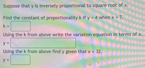 Suppose that y is inversely proportional to square root of x. 
Find the constant of proportionality k if y=4 when x=7.
k= □
Using the k from above write the variation equation in terms of x.
y= □ □ 
Using the k from above find y given that x=32.
y=□