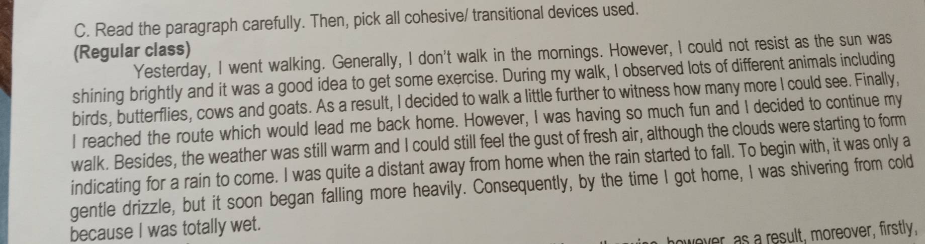 Read the paragraph carefully. Then, pick all cohesive/ transitional devices used. 
(Regular class) 
Yesterday, I went walking. Generally, I don't walk in the mornings. However, I could not resist as the sun was 
shining brightly and it was a good idea to get some exercise. During my walk, I observed lots of different animals including 
birds, butterflies, cows and goats. As a result, I decided to walk a little further to witness how many more I could see. Finally, 
I reached the route which would lead me back home. However, I was having so much fun and I decided to continue my 
walk. Besides, the weather was still warm and I could still feel the gust of fresh air, although the clouds were starting to form 
indicating for a rain to come. I was quite a distant away from home when the rain started to fall. To begin with, it was only a 
gentle drizzle, but it soon began falling more heavily. Consequently, by the time I got home, I was shivering from cold 
because I was totally wet. 
wever, as a result, moreover, firstly,