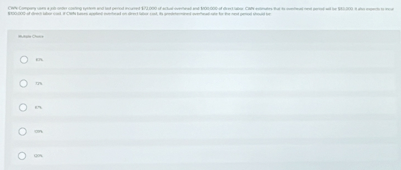 CWN Company uses a job order costing system and last period incurred $72,000 of actual overhead and $100,000 of direct labor. CWN estimates that its overhead next period wil be $83.000. it also expects to incur
$100,000 of direct labor cost. If CWN bases applied overhead on direct labor cost, its predetermined overhead rate for the next period should be
Multiple Choice
63%
72%
87%
09%
120%