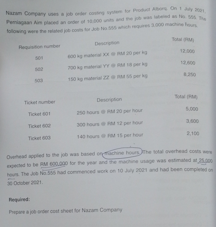 Nazam Company uses a job order costing system for Product Alborq. On 1 July 2021, 
Perniagaan Aim placed an order of 10,000 units and the job was labeled as No. 555. The 
following were the related job costs for Job No. 555 which requires 3,000 machine hours. 
Ticket number Description 
Total (RM) 
Ticket 601 250 hours @ RM 20 per hour
5,000
Ticket 602 300 hours @ RM 12 per hour
3,600
Ticket 603 140 hours @ RM 15 per hour 2,100
Overhead applied to the job was based on machine hours. The total overhead costs were 
expected to be RM 600,000 for the year and the machine usage was estimated at 25,000
hours. The Job No. 555 had commenced work on 10 July 2021 and had been completed on 
30 October 2021. 
Required: 
Prepare a job order cost sheet for Nazam Company