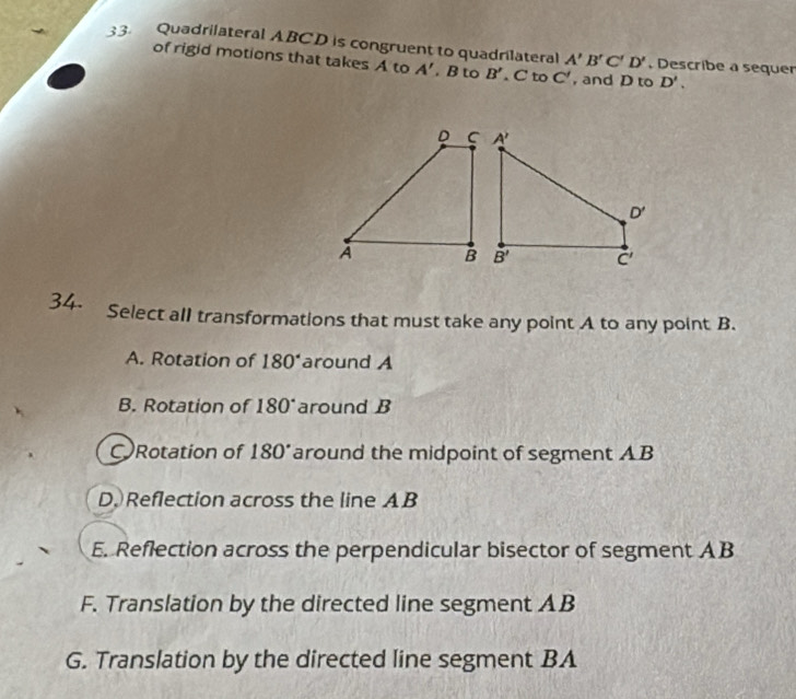 Quadrilateral ABCD is congruent to quadrilateral A'B'C'D'. Describe a sequer
of rigid motions that takes A to A'. B to B'. C to C' , and D to D'.
34. Select all transformations that must take any point A to any point B.
A. Rotation of 180° around A
B. Rotation of 180 around B
CRotation of 180° around the midpoint of segment AB
D. Reflection across the line AB
E. Reflection across the perpendicular bisector of segment AB
F. Translation by the directed line segment AB
G. Translation by the directed line segment BA