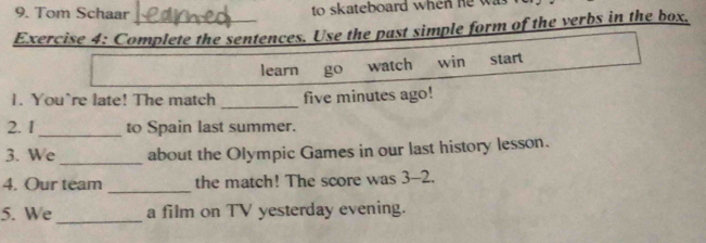 Tom Schaar to skateboard when he w 
Exercise 4: Complete the sentences. Use the past simple form of the verbs in the box. 
learn go watch win start 
1. You're late! The match _five minutes ago! 
2. 1_ to Spain last summer. 
_ 
3. We about the Olympic Games in our last history lesson. 
4. Our team _the match! The score was 3-2. 
5. We a film on TV yesterday evening.