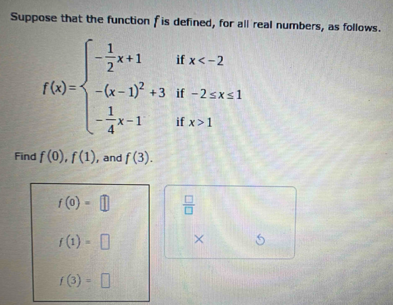 Suppose that the function f is defined, for all real numbers, as follows.
f(x)=beginarrayl - 1/2 x+1 -(x-1)^2+3 - 1/4 x-1endarray. if x
1 beginarrayr f-2≤ x≤  fx>1endarray
i 
Find f(0), f(1) , and f(3).
f(0)=□
 □ /□  
f(1)=□
× 5
f(3)=□