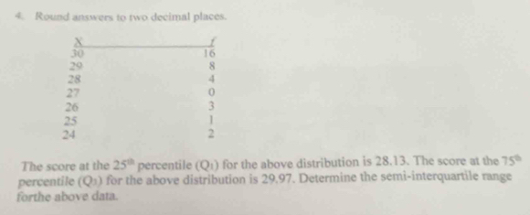 Round answers to two decimal places.
X
30
16
29
8
28
4
27
0
26
3
25
24
2
The score at the 25^(th) percentile (Q_1) for the above distribution is 28.13. The score at the 75°
percentile (Q_1) for the above distribution is 29,97. Determine the semi-interquartile range 
forthe above data.