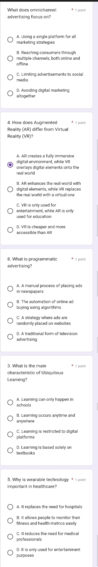 advertising focus on?
A. Using a single platform for all
marketing strategies
B. Reaching consumers through
multiple channels, both online and
offline
C. Limiting advertisements to social
media
D. Avoiding digital marketing
altogether
4. How does Augmented 1 point
Reality (AR) differ from Virtual
Reality (VR)?
A. AR creates a fully immersive
digital environment, while VR
overlays digital elements onto the
real world
B. AR enhances the real world with
digital elements, while VR replaces
the real world with a virtual one
C. VR is only used for
entertainment, while AR is only
used for education
D. VR is cheaper and more
accessible than AR
8. What is programmatic * 1 point
advertising?
A. A manual process of placing ads
in newspapers
B. The automation of online ad
buying using algorithms
C. A strategy where ads are
randomly placed on websites
D. A traditional form of television
advertising
3. What is the main
characteristic of Ubiquitous
Learning?
schools
B. Learning occurs anytime and
anywhere
C. Learning is restricted to digita
platforms
D. Learning is based solely on
important in healthcare?
A. It replaces the need for hospitals
fitness and health metrics easily
C. It reduces the need for medical
professionals
D. It is only used for entertainment
purposes