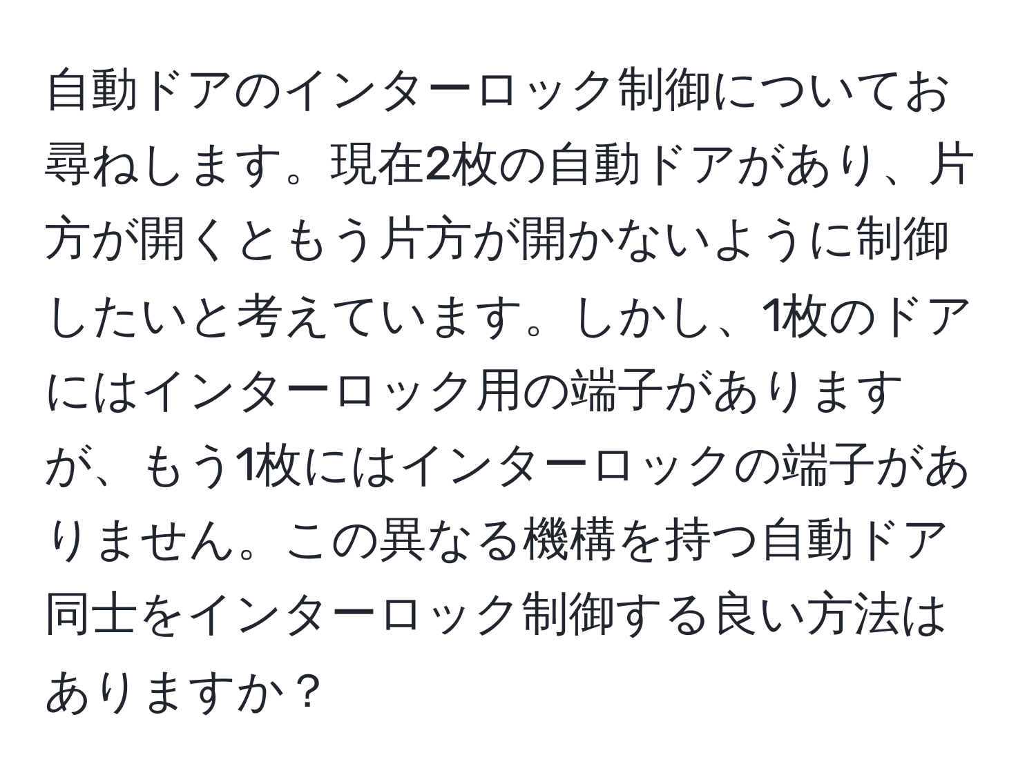 自動ドアのインターロック制御についてお尋ねします。現在2枚の自動ドアがあり、片方が開くともう片方が開かないように制御したいと考えています。しかし、1枚のドアにはインターロック用の端子がありますが、もう1枚にはインターロックの端子がありません。この異なる機構を持つ自動ドア同士をインターロック制御する良い方法はありますか？