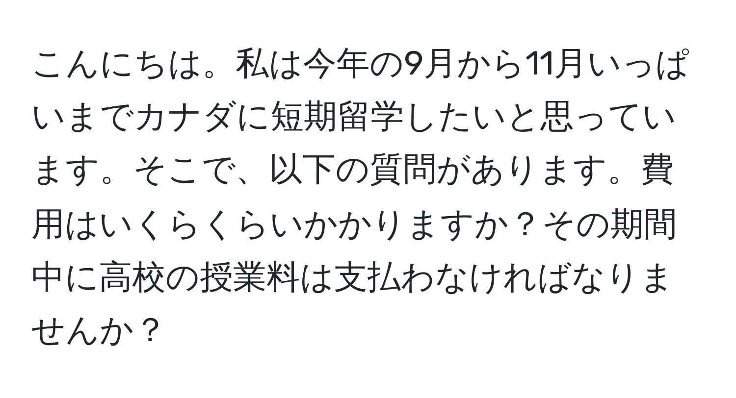 こんにちは。私は今年の9月から11月いっぱいまでカナダに短期留学したいと思っています。そこで、以下の質問があります。費用はいくらくらいかかりますか？その期間中に高校の授業料は支払わなければなりませんか？