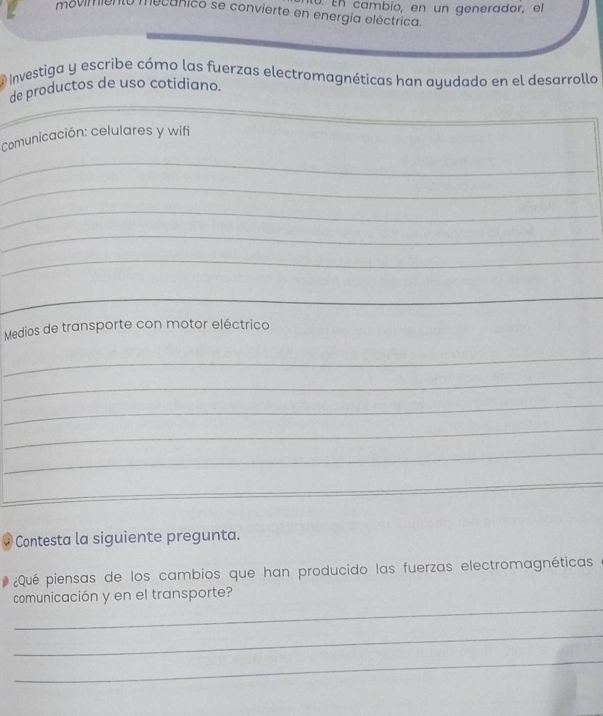 En cambio, en un generador, el 
ovim necanico se convierte en energía eléctrica. 
Investiga y escribe cómo las fuerzas electromagnéticas han ayudado en el desarrollo 
de productos de uso cotidiano. 
Comunicación: celulares y wifi 
_ 
_ 
_ 
_ 
_ 
_ 
Medios de transporte con motor eléctrico 
_ 
_ 
_ 
_ 
_ 
_ 
_ 
Contesta la siguiente pregunta. 
¿Qué piensas de los cambios que han producido las fuerzas electromagnéticas 
_ 
comunicación y en el transporte? 
_ 
_