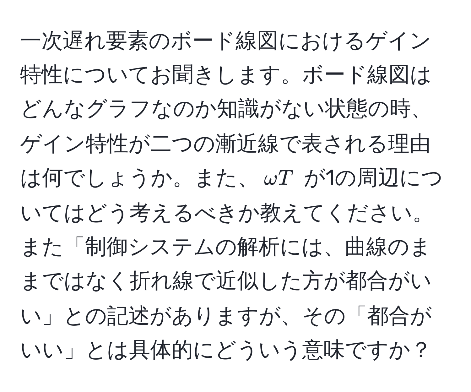 一次遅れ要素のボード線図におけるゲイン特性についてお聞きします。ボード線図はどんなグラフなのか知識がない状態の時、ゲイン特性が二つの漸近線で表される理由は何でしょうか。また、$omega T$ が1の周辺についてはどう考えるべきか教えてください。また「制御システムの解析には、曲線のままではなく折れ線で近似した方が都合がいい」との記述がありますが、その「都合がいい」とは具体的にどういう意味ですか？