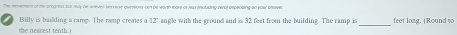 Billy is bailding a ramp. The ramp creates a 12 angle with the ground and is 32 feet from the building. The ramp is _feet long. (Round to 
the nearest tenth.